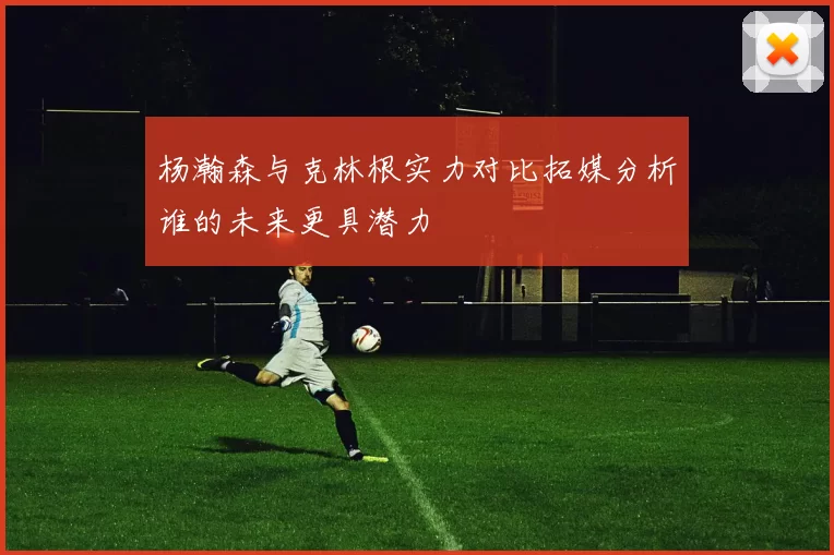 杨瀚森与克林根实力对比拓媒分析谁的未来更具潜力