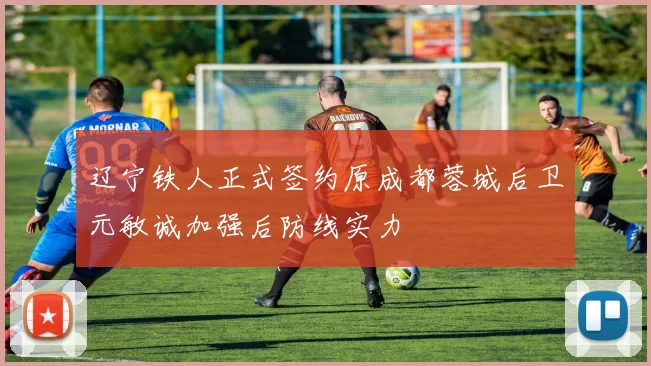 辽宁铁人正式签约原成都蓉城后卫元敏诚加强后防线实力