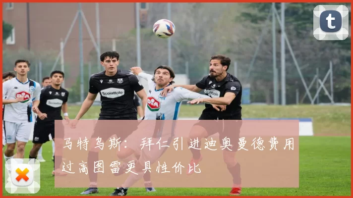 马特乌斯：拜仁引进迪奥曼德费用过高图雷更具性价比