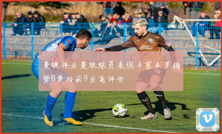 曼晚评分曼联球员表现卡塞米罗梅努B费均获9分高评价