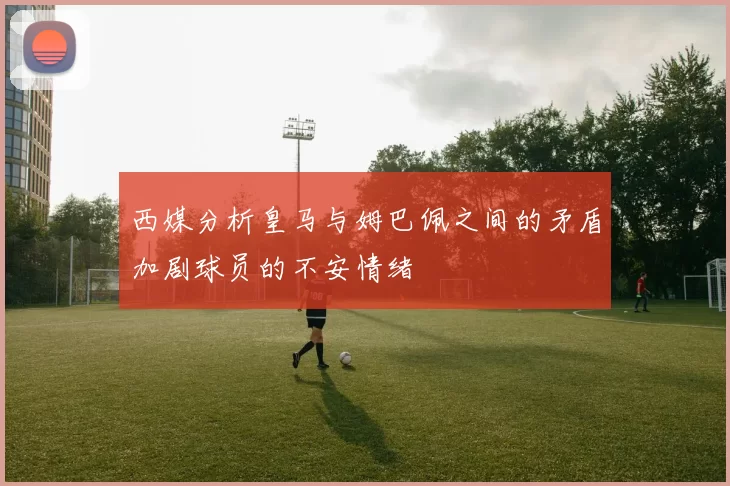 西媒分析皇马与姆巴佩之间的矛盾加剧球员的不安情绪