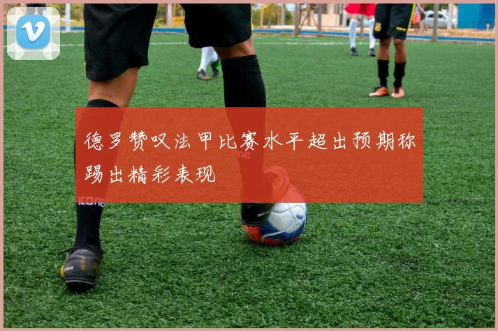德罗赞叹法甲比赛水平超出预期称踢出精彩表现