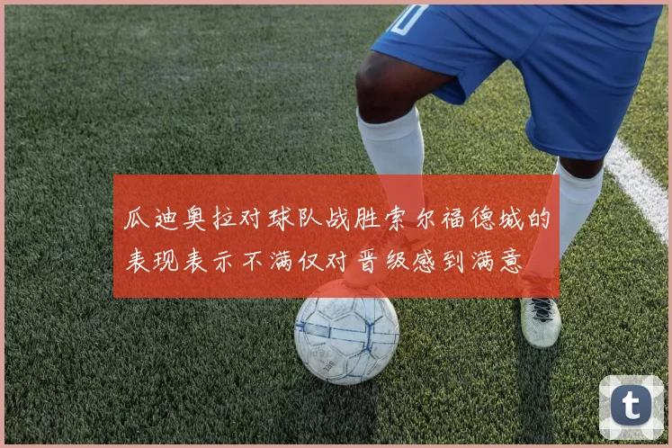瓜迪奥拉对球队战胜索尔福德城的表现表示不满仅对晋级感到满意