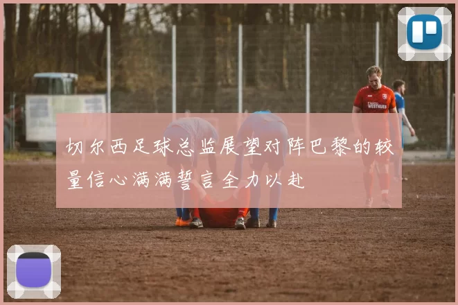切尔西足球总监展望对阵巴黎的较量信心满满誓言全力以赴