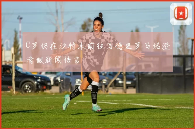 C罗仍在沙特未前往马德里罗马诺澄清假新闻传言