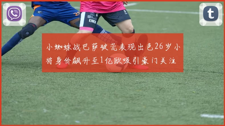 小蜘蛛战巴萨破荒表现出色26岁小将身价飙升至1亿欧吸引豪门关注