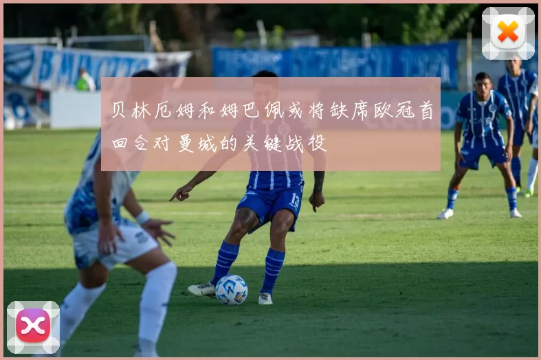 贝林厄姆和姆巴佩或将缺席欧冠首回合对曼城的关键战役