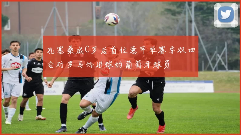 孔塞桑成C罗后首位意甲单赛季双回合对罗马均进球的葡萄牙球员