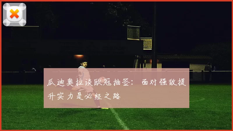 瓜迪奥拉谈欧冠抽签：面对强敌提升实力是必经之路