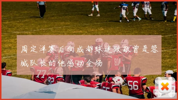 周定洋赛后向成都球迷致敬曾是蓉城队长的他感动全场