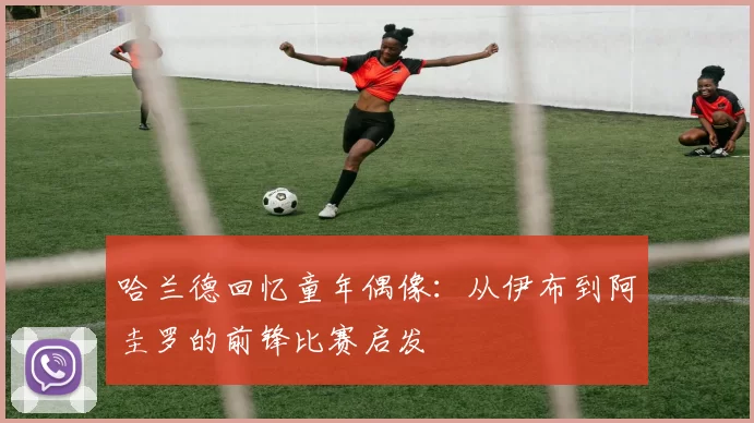 哈兰德回忆童年偶像：从伊布到阿圭罗的前锋比赛启发