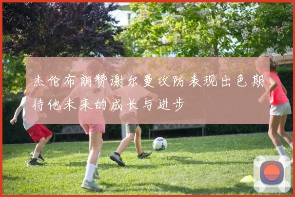 杰伦布朗赞谢尔曼攻防表现出色期待他未来的成长与进步