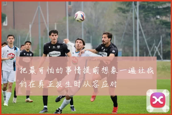 把最可怕的事情提前想象一遍让我们在真正发生时从容应对