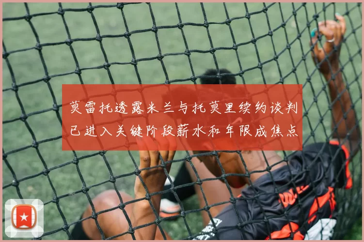 莫雷托透露米兰与托莫里续约谈判已进入关键阶段薪水和年限成焦点
