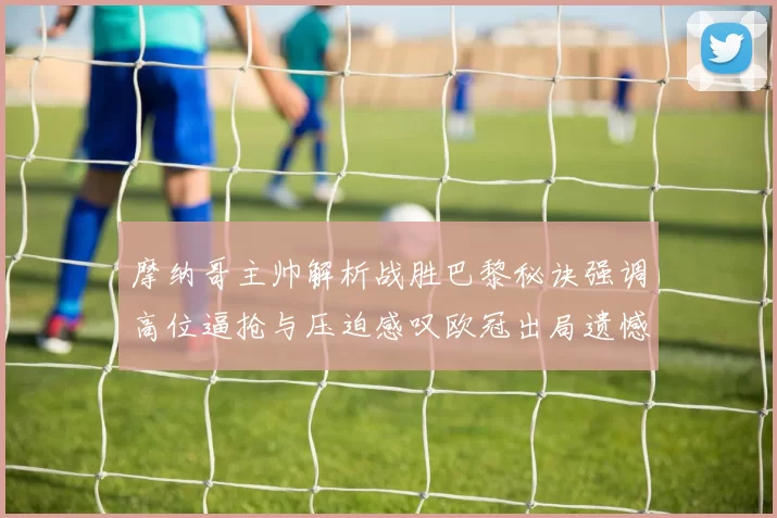 摩纳哥主帅解析战胜巴黎秘诀强调高位逼抢与压迫感叹欧冠出局遗憾