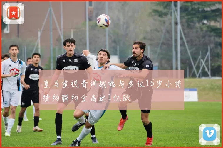 皇马重视青训战略与多位16岁小将续约解约金高达1亿欧