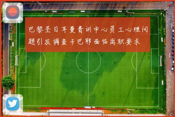 巴黎圣日耳曼青训中心员工心理问题引发调查卡巴耶面临离职要求