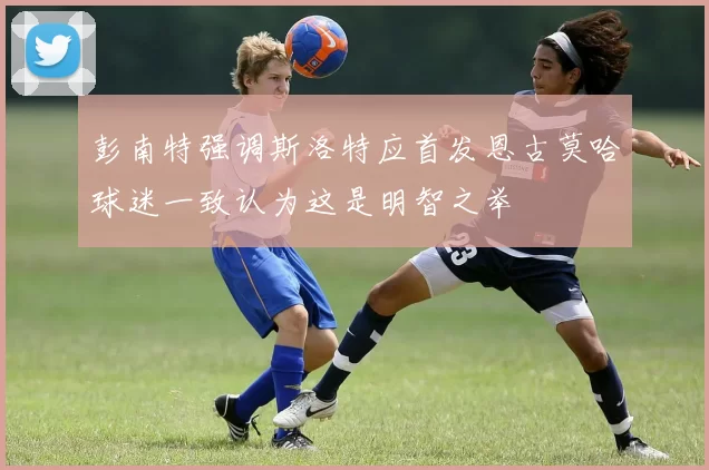 彭南特强调斯洛特应首发恩古莫哈球迷一致认为这是明智之举