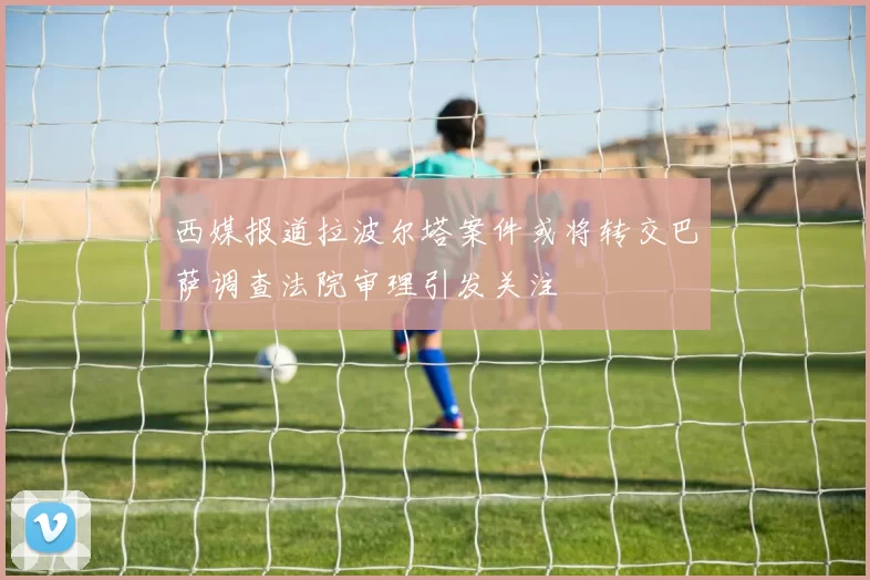 西媒报道拉波尔塔案件或将转交巴萨调查法院审理引发关注