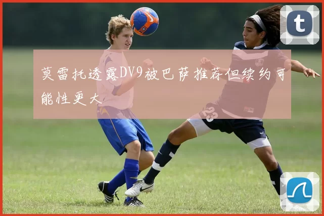 莫雷托透露DV9被巴萨推荐但续约可能性更大