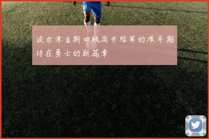 波尔津吉斯回顾离开绿军的艰辛期待在勇士的新篇章