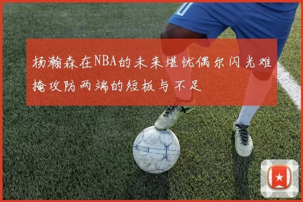 杨瀚森在NBA的未来堪忧偶尔闪光难掩攻防两端的短板与不足