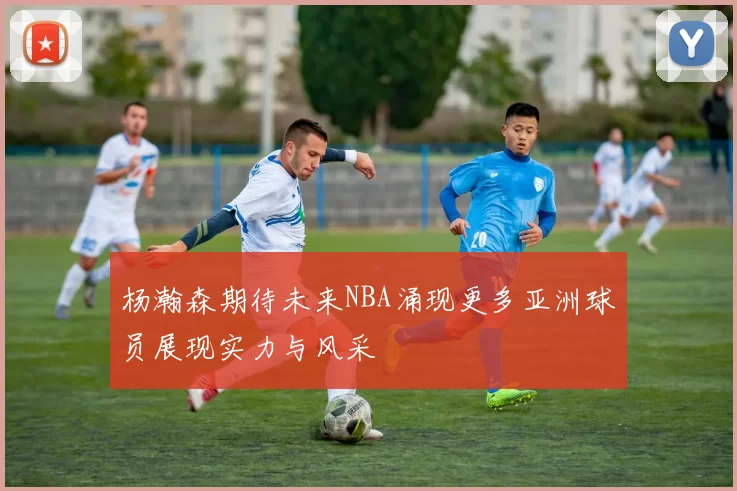 杨瀚森期待未来NBA涌现更多亚洲球员展现实力与风采